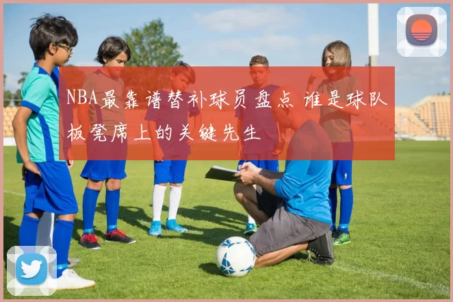 NBA最靠谱替补球员盘点 谁是球队板凳席上的关键先生