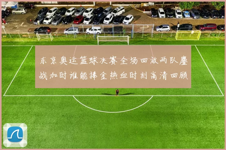 东京奥运篮球决赛全场回放两队鏖战加时谁能捧金热血时刻高清回顾