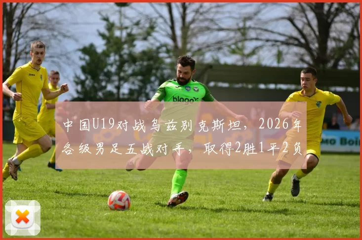 中国U19对战乌兹别克斯坦,2026年各级男足五战对手,取得2胜1平2负