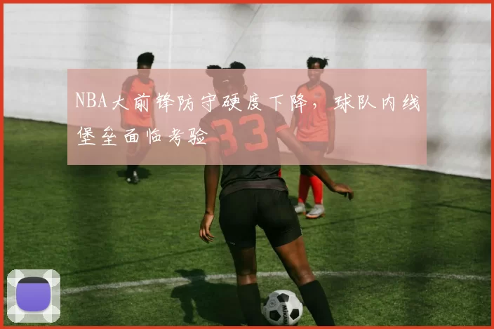NBA大前锋防守硬度下降，球队内线堡垒面临考验