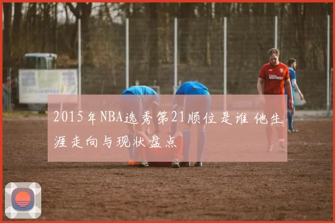 2015年NBA选秀第21顺位是谁 他生涯走向与现状盘点