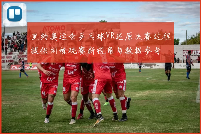 里约奥运会乒乓球VR还原决赛过程提供训练观赛新视角与数据参考