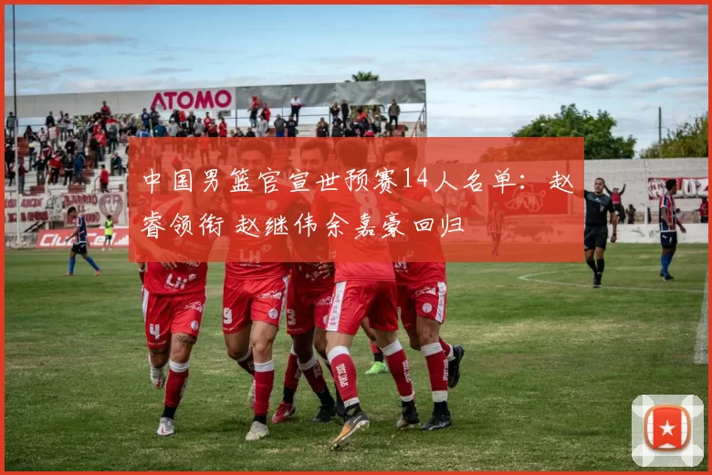 中国男篮官宣世预赛14人名单：赵睿领衔 赵继伟余嘉豪回归