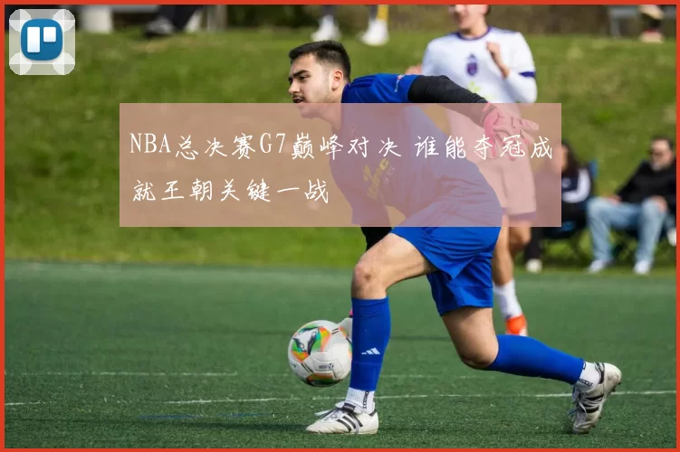NBA总决赛G7巅峰对决 谁能夺冠成就王朝关键一战