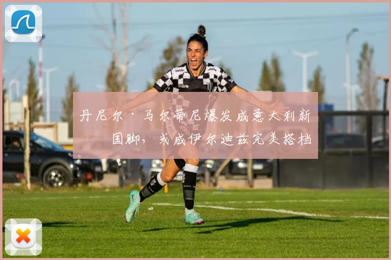 丹尼尔·马尔蒂尼爆发成意大利新晋国脚，或成伊尔迪兹完美搭档