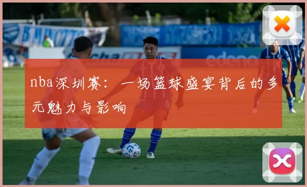 nba深圳赛：一场篮球盛宴背后的多元魅力与影响