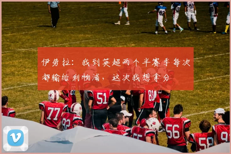 伊劳拉：我到英超两个半赛季每次都输给利物浦，这次我想拿分