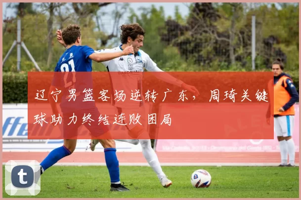 辽宁男篮客场逆转广东，周琦关键球助力终结连败困局