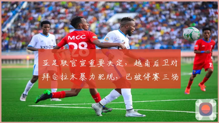 亚足联官宣重要决定，越南后卫对拜合拉木暴力犯规，已被停赛三场