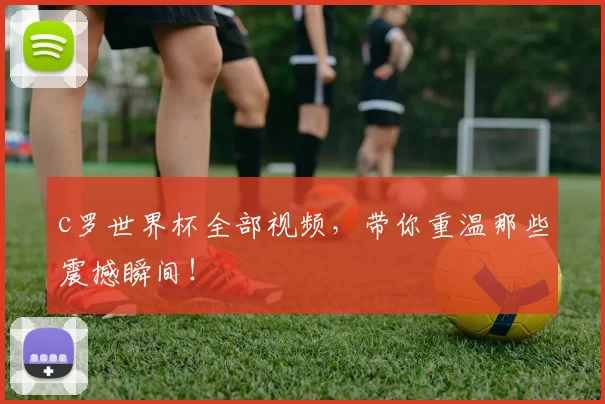 c罗世界杯全部视频，带你重温那些震撼瞬间！
