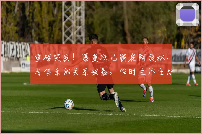 重磅突发！曝曼联已解雇阿莫林，与俱乐部关系破裂，临时主帅出炉