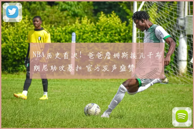 NBA历史首次！爸爸詹姆斯接儿子布朗尼助攻暴扣 官方发声盛赞