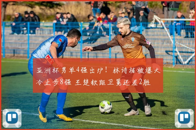 亚洲杯男单4强出炉！林诗栋被爆大冷止步8强 王楚钦距卫冕还差2胜