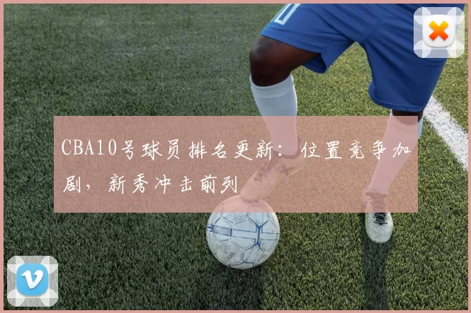 CBA10号球员排名更新:位置竞争加剧,新秀冲击前列