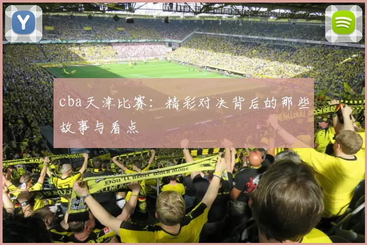 cba天津比赛：精彩对决背后的那些故事与看点