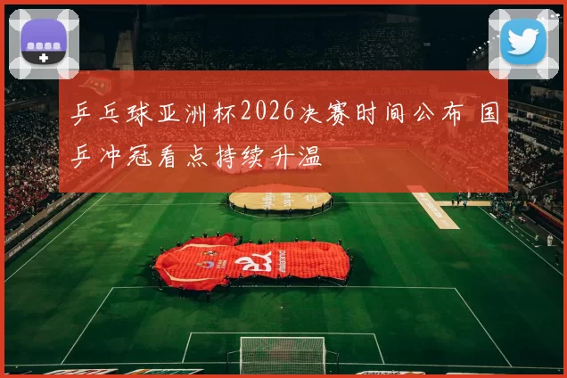 乒乓球亚洲杯2026决赛时间公布 国乒冲冠看点持续升温