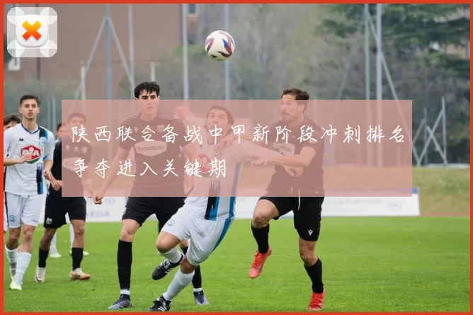 陕西联合备战中甲新阶段冲刺排名争夺进入关键期