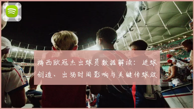 梅西欧冠杰出球员数据解读:进球创造、出场时间影响与关键传球效率对比