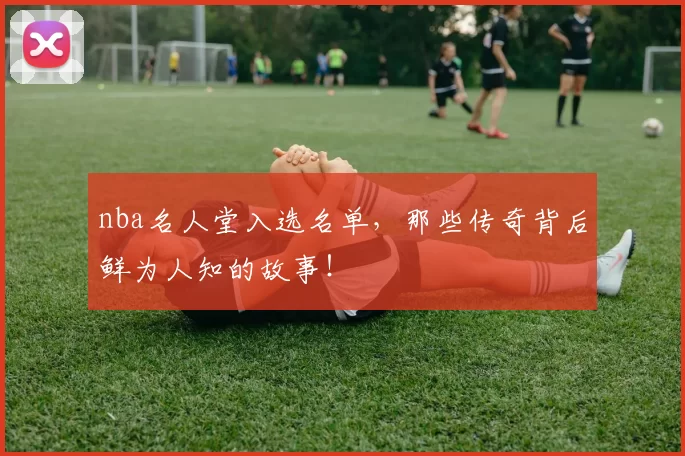 nba名人堂入选名单，那些传奇背后鲜为人知的故事！