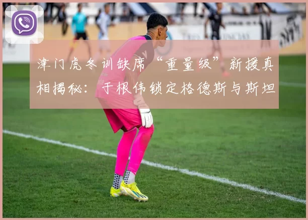 津门虎冬训缺席“重量级”新援真相揭秘：于根伟锁定格德斯与斯坦丘被辟谣_张源_球员_王毅