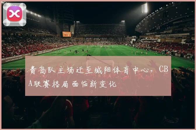 青岛队主场迁至城阳体育中心，CBA联赛格局面临新变化