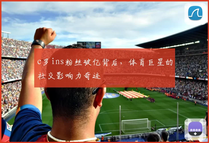 c罗ins粉丝破亿背后，体育巨星的社交影响力奇迹