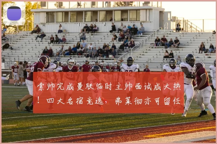 索帅完成曼联临时主帅面试成大热！四大名宿竞选，弗莱彻亦可留任