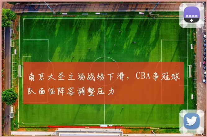 南京大圣主场战绩下滑，CBA争冠球队面临阵容调整压力
