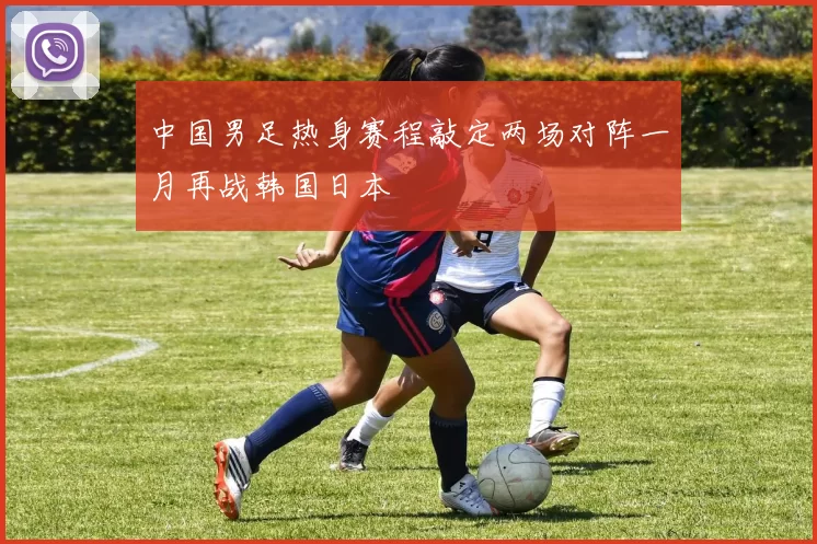 中国男足热身赛程敲定两场对阵一月再战韩国日本